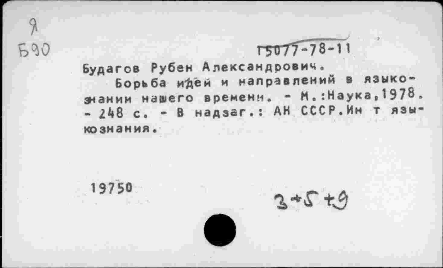 ﻿1 ь'М
Г51Т77-78-11
Будагов Рубен Александрович.^
Борьба и'Дей и направлений в языко~ знании нашего времени. • М . : Наука , 1 9 78 - 248 с. - В надзаг.: АН СССР.Ин т язы ко знания.
19750